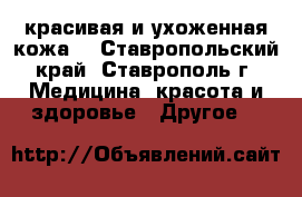 красивая и ухоженная кожа  - Ставропольский край, Ставрополь г. Медицина, красота и здоровье » Другое   